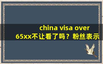 china visa over 65xx不让看了吗？粉丝表示：没有这回事！